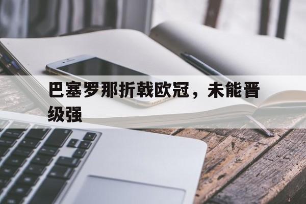 开云-巴塞罗那折戟欧冠，未能晋级强(巴塞罗那足球俱乐部欧冠冠军)